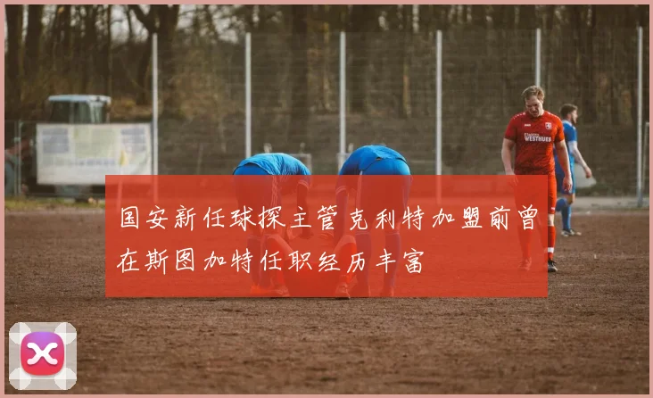 国安新任球探主管克利特加盟前曾在斯图加特任职经历丰富