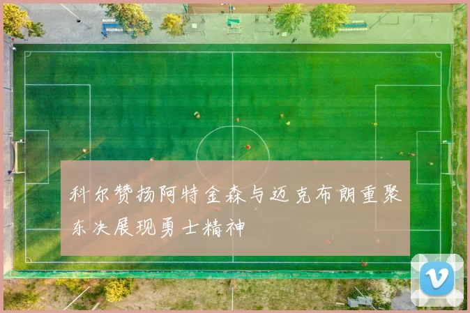 科尔赞扬阿特金森与迈克布朗重聚东决展现勇士精神