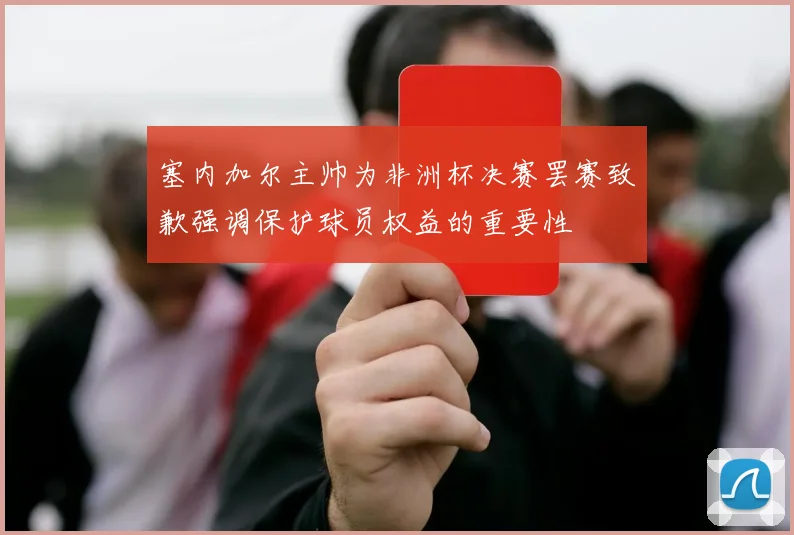 塞内加尔主帅为非洲杯决赛罢赛致歉强调保护球员权益的重要性