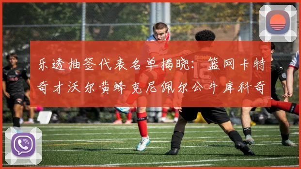 乐透抽签代表名单揭晓：篮网卡特奇才沃尔黄蜂克尼佩尔公牛库科奇齐聚一堂
