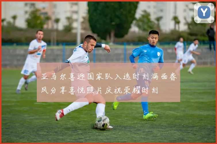 亚马尔喜迎国家队入选时刻满面春风分享喜悦照片庆祝荣耀时刻