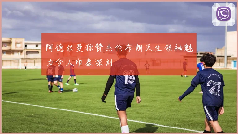 阿德尔曼称赞杰伦布朗天生领袖魅力令人印象深刻