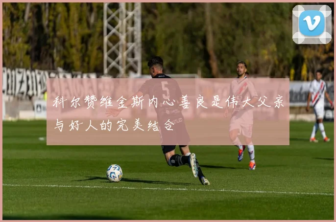 科尔赞维金斯内心善良是伟大父亲与好人的完美结合
