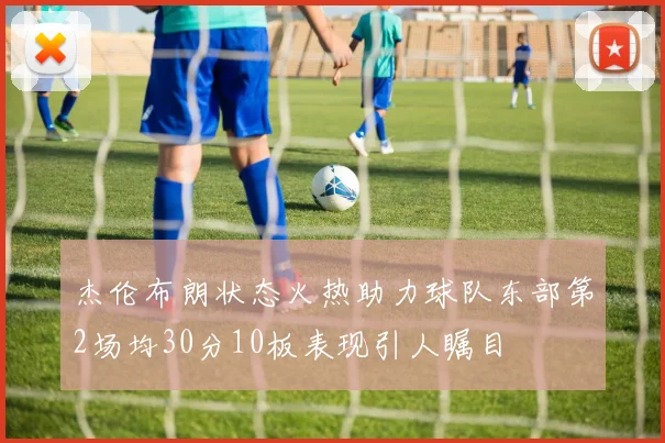 杰伦布朗状态火热助力球队东部第2场均30分10板表现引人瞩目