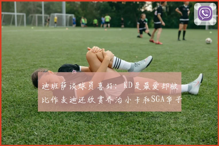 迪班萨谈球员喜好：KD是最爱却被比作麦迪还欣赏乔治小卡和SGA华子