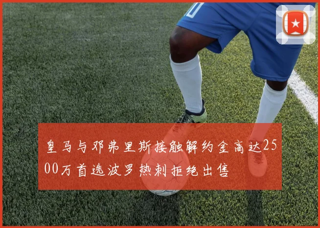 皇马与邓弗里斯接触解约金高达2500万首选波罗热刺拒绝出售