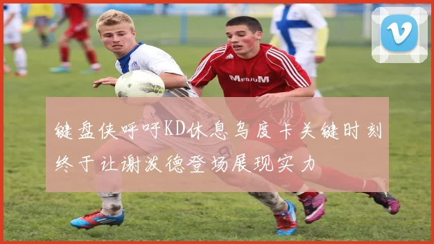 键盘侠呼吁KD休息乌度卡关键时刻终于让谢泼德登场展现实力