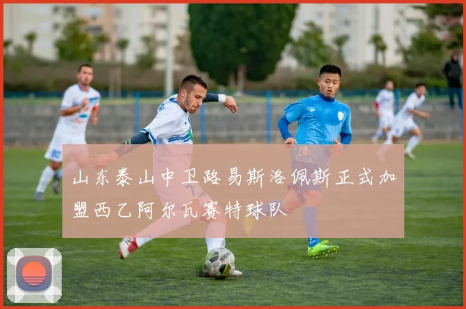 山东泰山中卫路易斯洛佩斯正式加盟西乙阿尔瓦赛特球队