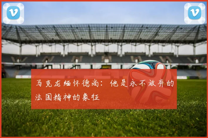 马克龙缅怀德尚：他是永不放弃的法国精神的象征