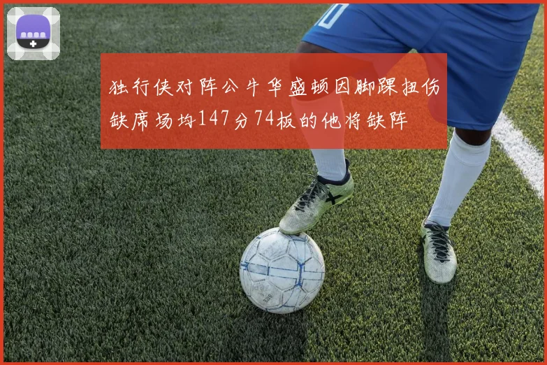 独行侠对阵公牛华盛顿因脚踝扭伤缺席场均147分74板的他将缺阵