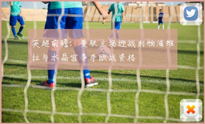 英超前瞻：曼联主场迎战利物浦维拉与水晶宫争夺欧战资格